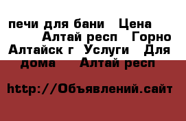 печи для бани › Цена ­ 12 000 - Алтай респ., Горно-Алтайск г. Услуги » Для дома   . Алтай респ.